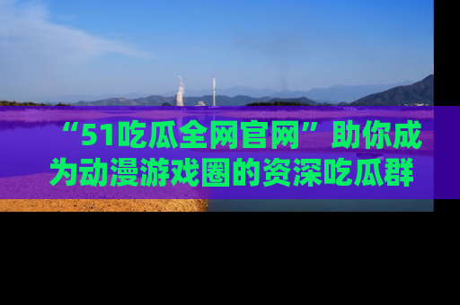 “51吃瓜全网官网”助你成为动漫游戏圈的资深吃瓜群众!