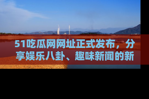 51吃瓜网网址正式发布，分享娱乐八卦、趣味新闻的新平台