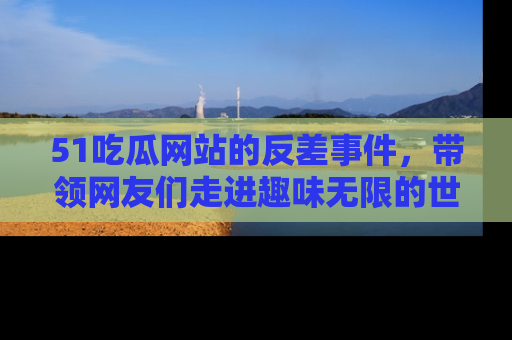 51吃瓜网站的反差事件，带领网友们走进趣味无限的世界