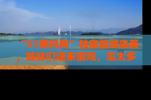 “51黑料网”独家视频来袭,姊妹们速来围观,瓜太多简直停不下来!