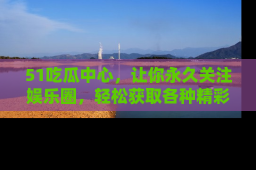51吃瓜中心，让你永久关注娱乐圈，轻松获取各种精彩的吃瓜信息！
