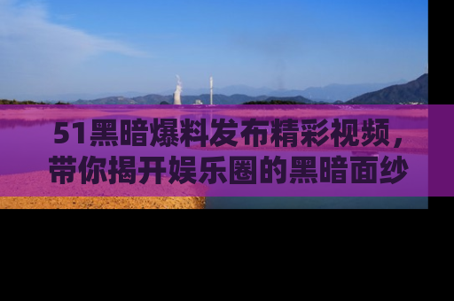 51黑暗爆料发布精彩视频，带你揭开娱乐圈的黑暗面纱