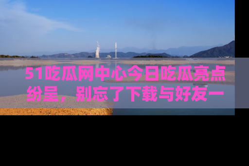 51吃瓜网中心今日吃瓜亮点纷呈，别忘了下载与好友一同分享！