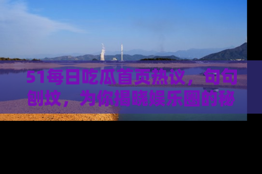 51每日吃瓜首页热议，句句刨坟，为你揭晓娱乐圈的秘密！