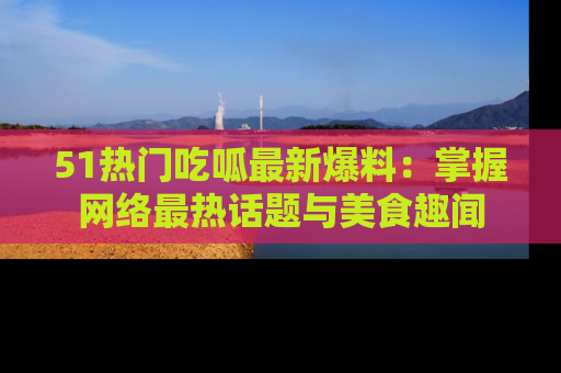 51热门吃呱最新爆料：掌握网络最热话题与美食趣闻