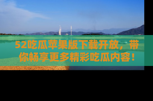 52吃瓜苹果版下载开放，带你畅享更多精彩吃瓜内容！