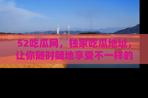 52吃瓜网，独家吃瓜地址，让你随时随地享受不一样的观看体验！