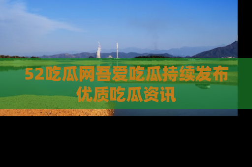 52吃瓜网吾爱吃瓜持续发布优质吃瓜资讯