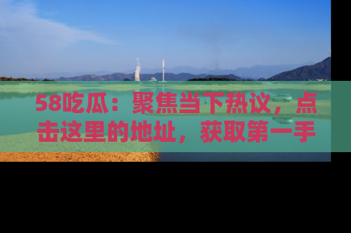 58吃瓜：聚焦当下热议，点击这里的地址，获取第一手的八卦信息！