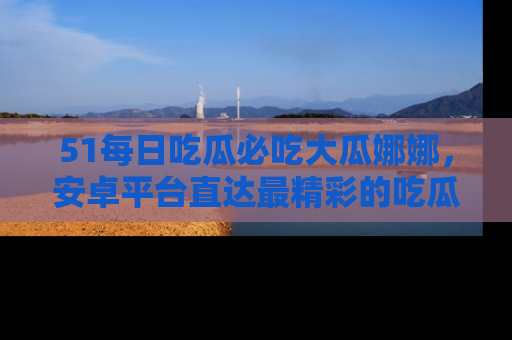 51每日吃瓜必吃大瓜娜娜，安卓平台直达最精彩的吃瓜内容。