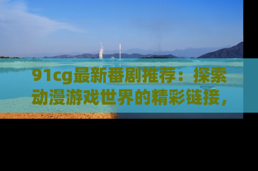 91cg最新番剧推荐:探索动漫游戏世界的精彩链接,尽在此处!