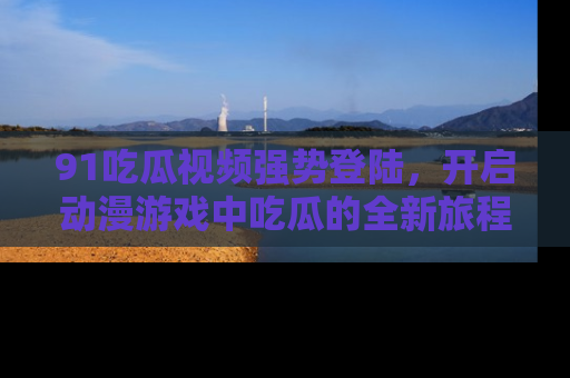 91吃瓜视频强势登陆,开启动漫游戏中吃瓜的全新旅程!