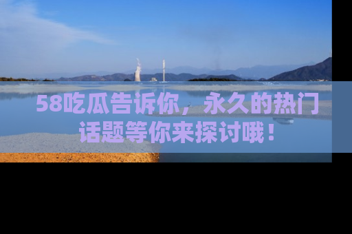 58吃瓜告诉你，永久的热门话题等你来探讨哦！