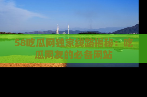 58吃瓜网独家线路揭秘：吃瓜网友的必备网站