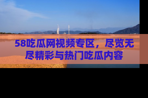 58吃瓜网视频专区，尽览无尽精彩与热门吃瓜内容