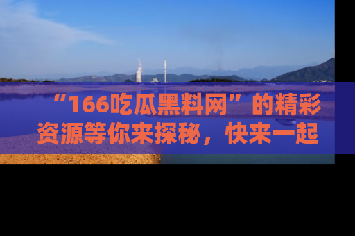 “166吃瓜黑料网”的精彩资源等你来探秘,快来一起吃瓜吧!