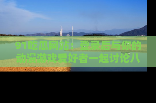 91吃瓜网站:登录后与你的动漫游戏爱好者一起讨论八卦!