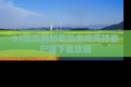 91吃瓜网站动漫游戏风格客户端下载攻略