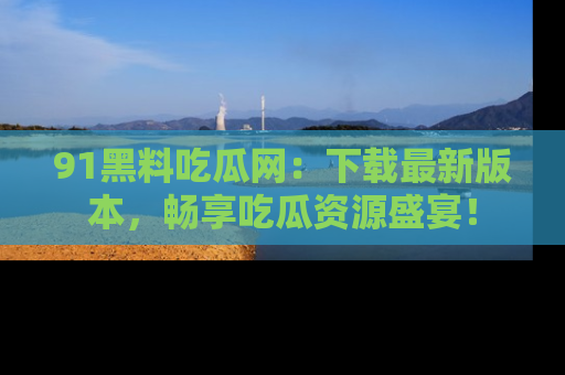 91黑料吃瓜网:下载最新版本,畅享吃瓜资源盛宴!