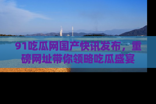 91吃瓜网国产快讯发布,重磅网址带你领略吃瓜盛宴