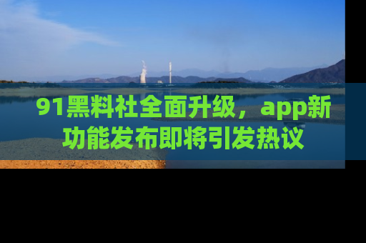 91黑料社全面升级,app新功能发布即将引发热议