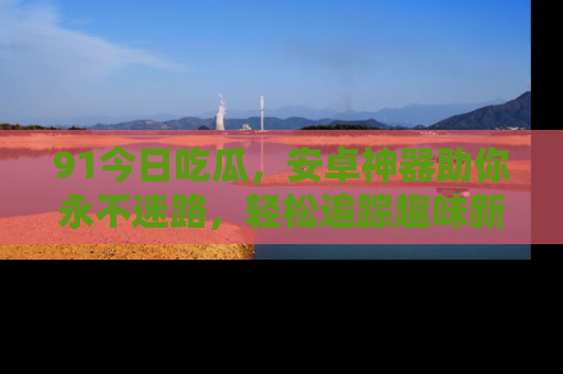 91今日吃瓜,安卓神器助你永不迷路,轻松追踪趣味新闻!