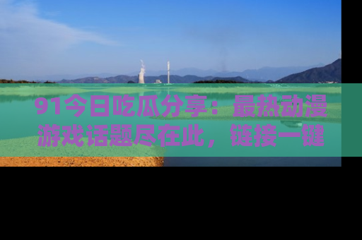91今日吃瓜分享:最热动漫游戏话题尽在此,链接一键畅游!