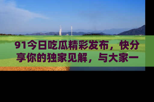 91今日吃瓜精彩发布,快分享你的独家见解,与大家一起讨论吧!