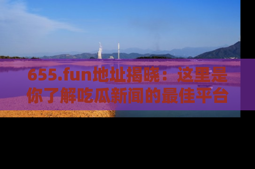 655.fun地址揭晓:这里是你了解吃瓜新闻的最佳平台,快来探索吧!