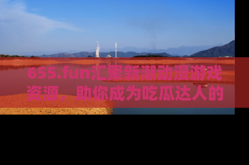 655.fun汇聚新潮动漫游戏资源,助你成为吃瓜达人的必备平台!
