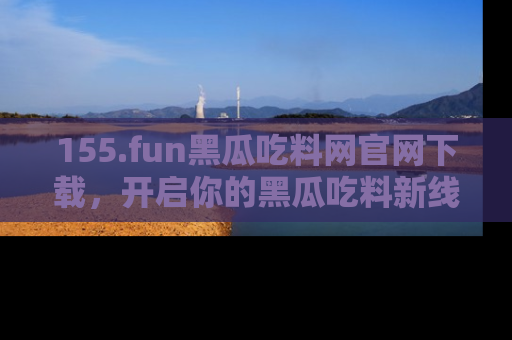 155.fun黑瓜吃料网官网下载,开启你的黑瓜吃料新线路,轻松找到入口!