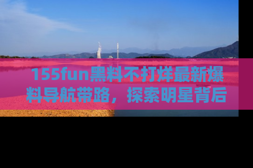 155fun黑料不打烊最新爆料导航带路,探索明星背后的秘密