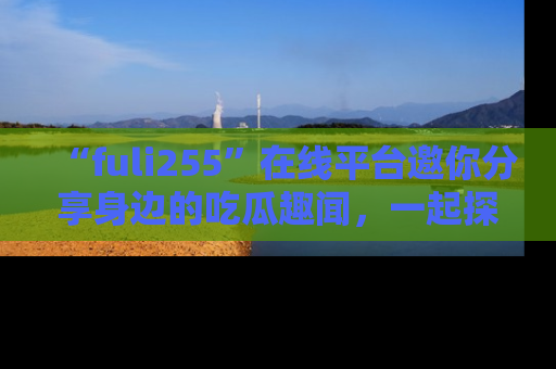 “fuli255”在线平台邀你分享身边的吃瓜趣闻,一起探索生活的小秘密!