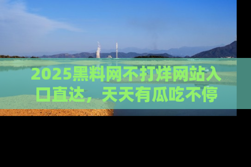 2025黑料网不打烊网站入口直达,天天有瓜吃不停