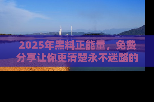2025年黑料正能量,免费分享让你更清楚永不迷路的真相!