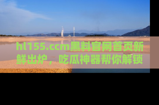 hl155.ccm黑料官网首页新鲜出炉，吃瓜神器帮你解锁那些鲜为人知的内幕！