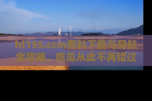 hl155.ccm黑料下载与导航全攻略，吃瓜从此不再错过任何热点