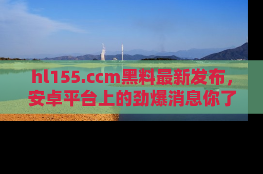 hl155.ccm黑料最新发布,安卓平台上的劲爆消息你了解了吗?