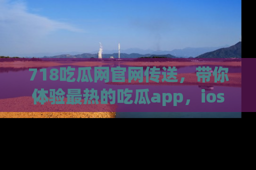 718吃瓜网官网传送,带你体验最热的吃瓜app,ios用户必备哦!