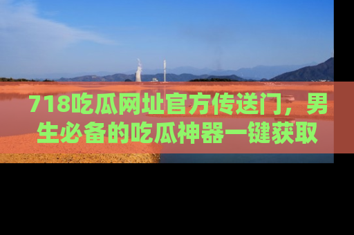 718吃瓜网址官方传送门,男生必备的吃瓜神器一键获取!