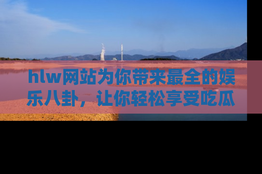 hlw网站为你带来最全的娱乐八卦，让你轻松享受吃瓜时光