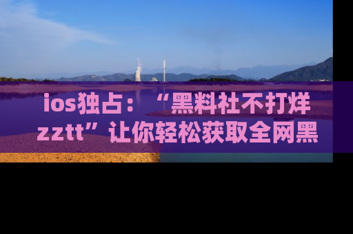 ios独占：“黑料社不打烊zztt”让你轻松获取全网黑料信息，不容错过！