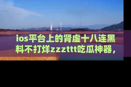 ios平台上的肾虚十八连黑料不打烊zzzttt吃瓜神器，你绝对不能错过