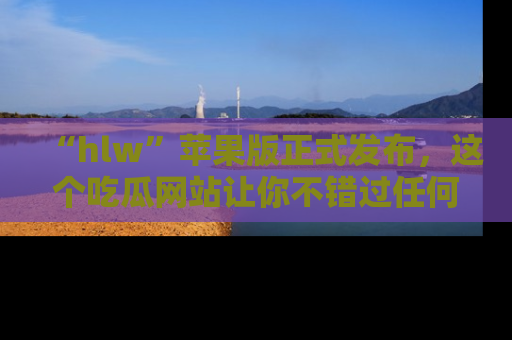 “hlw”苹果版正式发布,这个吃瓜网站让你不错过任何热议话题!