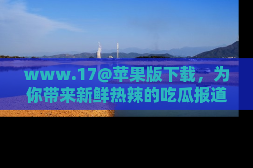 www.17@苹果版下载，为你带来新鲜热辣的吃瓜报道，尽情享受！