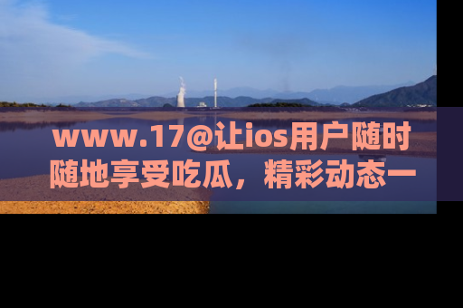 www.17@让ios用户随时随地享受吃瓜，精彩动态一手掌握