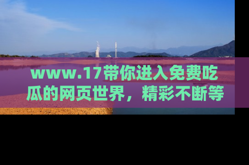 www.17带你进入免费吃瓜的网页世界，精彩不断等着你！
