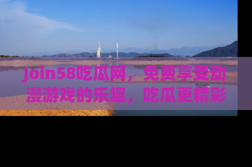 Join58吃瓜网，免费享受动漫游戏的乐趣，吃瓜更精彩！