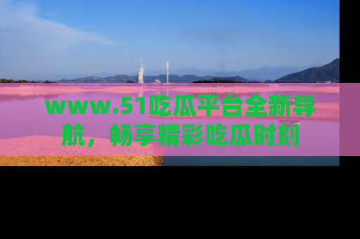 www.51吃瓜平台全新导航，畅享精彩吃瓜时刻