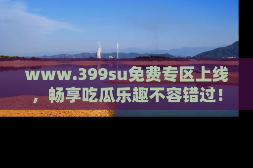 www.399su免费专区上线，畅享吃瓜乐趣不容错过！